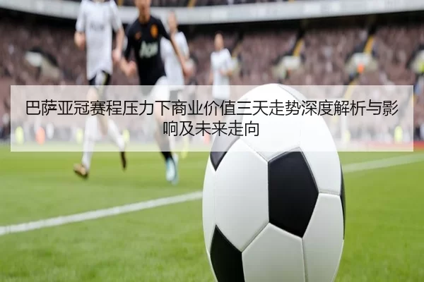 巴萨亚冠赛程压力下商业价值三天走势深度解析与影响及未来走向